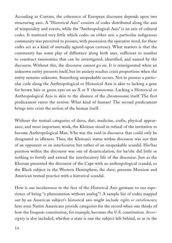 According to Coetzee, the coherence of European discourse depends upon two structuring axes. A “Historical Axis” consists of codes distributed along the axis of temporality and events, while the “Anthropological Axis” is an axis of cultural codes. Tt mattered very little which codes on either axis a particular indigenous community was perceived to possess, with possession the operative word, for these codes act as a kind of mutually agreed-upon currency. What matters is that the community has some play of difference along both axes, sufficient in number to construct taxonomies that can be investigated, identified, and named by the discourse. Without this, the discourse cannot go on. It is reinvigorated when an unknown entity presents itself, but its anxiety reaches crisis proportions when the entity remains unknown. Something unspeakable occurs. Not to possess a partic- ular code along the Anthropological or Historical Axis is akin to lacking a gene for brown hair or green eyes on an X or Y chromosome. Lacking a Historical or Anthropological Axis is akin to the absence of the chromosome itself. The first predicament aises the notion: What kind of human? The second predicament brings into crisis the notion of the human itself. Without the textual categories of dress, diet, medicine, crafts, physical appear- ance, and most important, work, the Khoisan stood in refusal of the invitation to become Anthropological Man. /he was the void in discourse that could only be designated as idleness. Thus, the Khoisan’s status within discourse was not that of an opponent or an interlocutor, but rather of an unspeakable scandal. His/her position within the discourse was one of disarticulation, for he/she did little or nothing to fortify and extend the interlocutory life of the discourse. Just as the Khoisan presented the discourse of the Cape with an anthropological scandal, so the Black subject in the Western Hemisphere, the slave, presents Marxism and American textul practice with a historical scandal How s our incoherence in the face of the Historical Axis germane to our expe- rience of being “a phenomenon without analog™ A sample list of codes mapped out by an American subject’s historical axis might include rights or entitlements; here even Native Americans provide categories for the record when one thinks of how the Iroquois constitution, for example, becomes the U.S. constitution. Sover- eignty is also included, whether a state is one the subject left behind, or as in the 14
